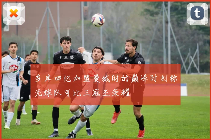 多库回忆加盟曼城时的巅峰时刻称无球队可比三冠王荣耀