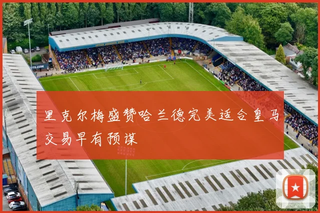里克尔梅盛赞哈兰德完美适合皇马交易早有预谋