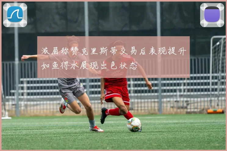 浓眉称赞克里斯蒂交易后表现提升如鱼得水展现出色状态