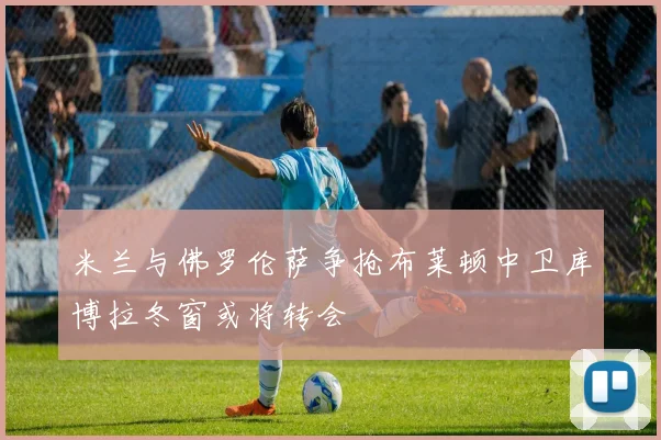米兰与佛罗伦萨争抢布莱顿中卫库博拉冬窗或将转会