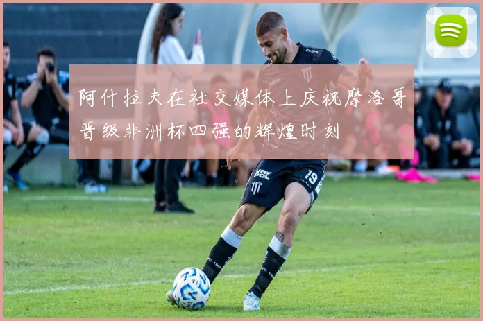 阿什拉夫在社交媒体上庆祝摩洛哥晋级非洲杯四强的辉煌时刻