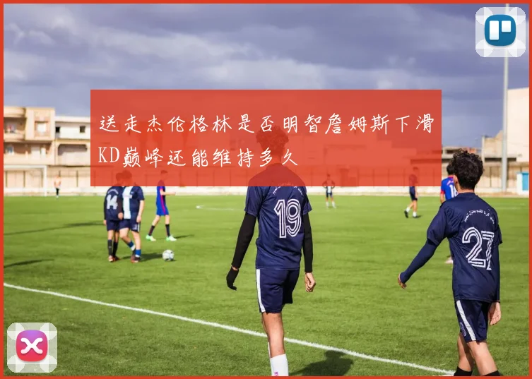 送走杰伦格林是否明智詹姆斯下滑KD巅峰还能维持多久