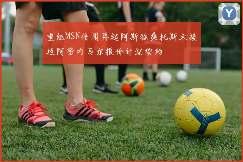 重组MSN传闻再起阿斯称桑托斯未接迈阿密内马尔报价计划续约