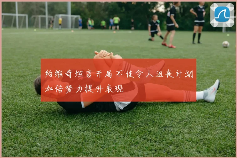 约维奇坦言开局不佳令人沮丧计划加倍努力提升表现