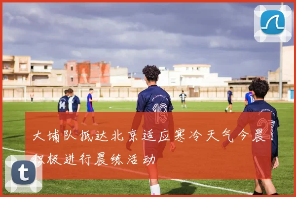 大埔队抵达北京适应寒冷天气今晨积极进行晨练活动