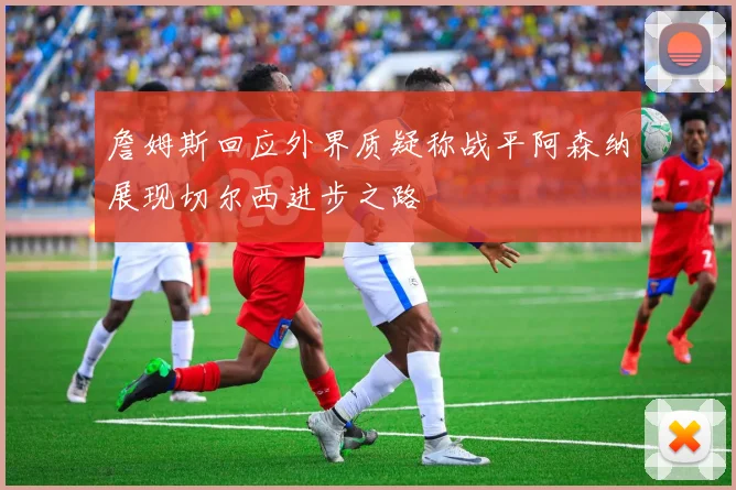 詹姆斯回应外界质疑称战平阿森纳展现切尔西进步之路