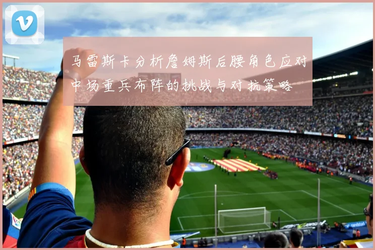 马雷斯卡分析詹姆斯后腰角色应对中场重兵布阵的挑战与对抗策略