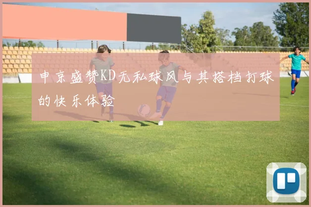 申京盛赞KD无私球风与其搭档打球的快乐体验