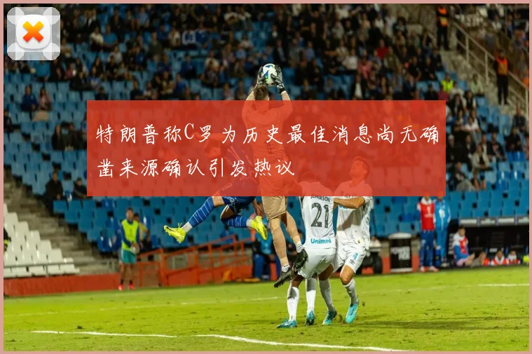 特朗普称C罗为历史最佳消息尚无确凿来源确认引发热议
