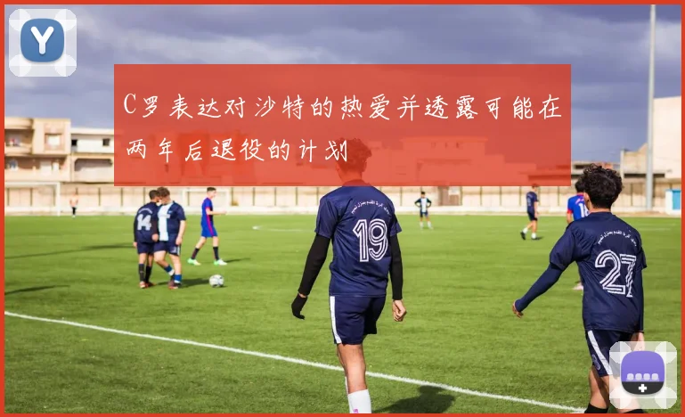C罗表达对沙特的热爱并透露可能在两年后退役的计划