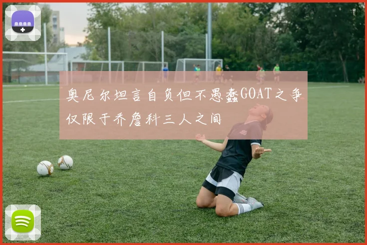 奥尼尔坦言自负但不愚蠢GOAT之争仅限于乔詹科三人之间