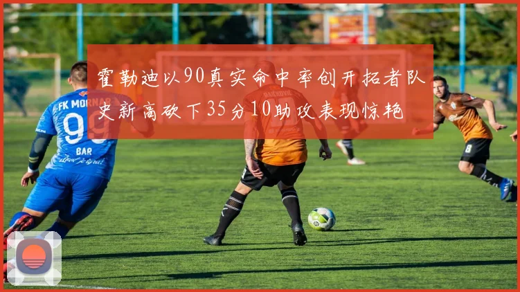 霍勒迪以90真实命中率创开拓者队史新高砍下35分10助攻表现惊艳