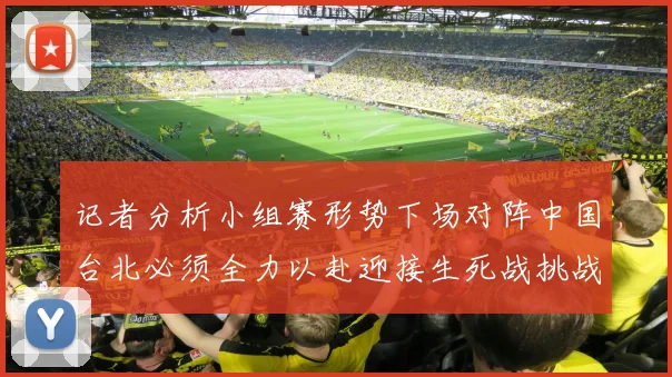 记者分析小组赛形势下场对阵中国台北必须全力以赴迎接生死战挑战