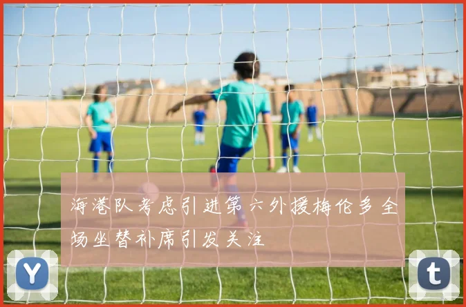 海港队考虑引进第六外援梅伦多全场坐替补席引发关注