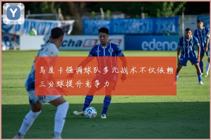 乌度卡强调球队多元战术不仅依赖三分球提升竞争力