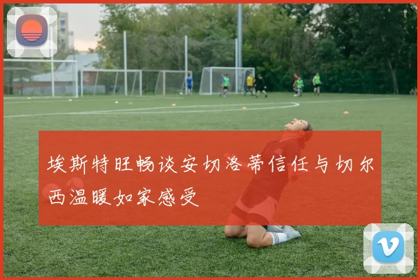 埃斯特旺畅谈安切洛蒂信任与切尔西温暖如家感受