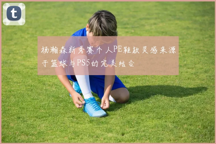 杨瀚森新秀赛个人PE鞋款灵感来源于篮球与PS5的完美结合