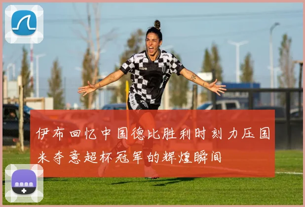伊布回忆中国德比胜利时刻力压国米夺意超杯冠军的辉煌瞬间
