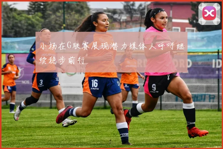 小杨在G联赛展现潜力媒体人呼吁继续稳步前行