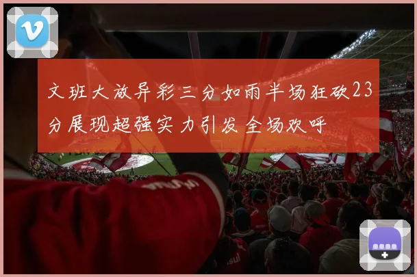 文班大放异彩三分如雨半场狂砍23分展现超强实力引发全场欢呼