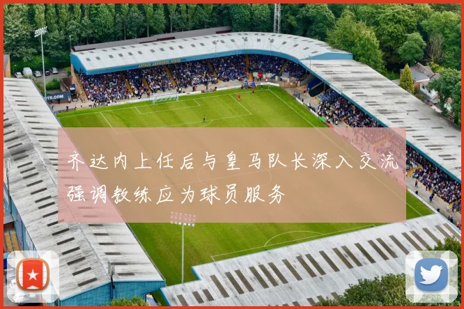 齐达内上任后与皇马队长深入交流强调教练应为球员服务