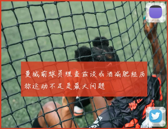 曼城前球员理查兹谈戒酒减肥经历称运动不足是最大问题