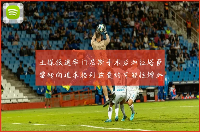 土媒报道希门尼斯手术后加拉塔萨雷转向追求格列兹曼的可能性增加