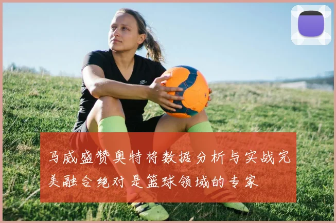 马威盛赞奥特将数据分析与实战完美融合绝对是篮球领域的专家