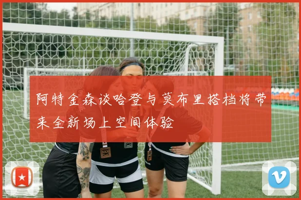 阿特金森谈哈登与莫布里搭档将带来全新场上空间体验