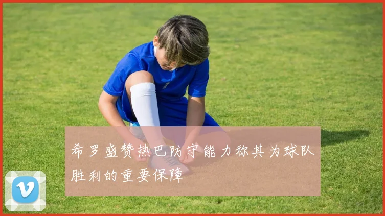 希罗盛赞热巴防守能力称其为球队胜利的重要保障